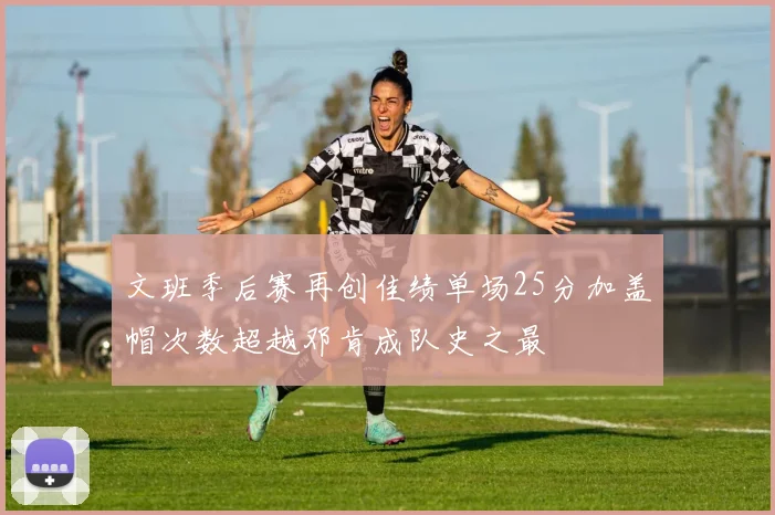 文班季后赛再创佳绩单场25分加盖帽次数超越邓肯成队史之最