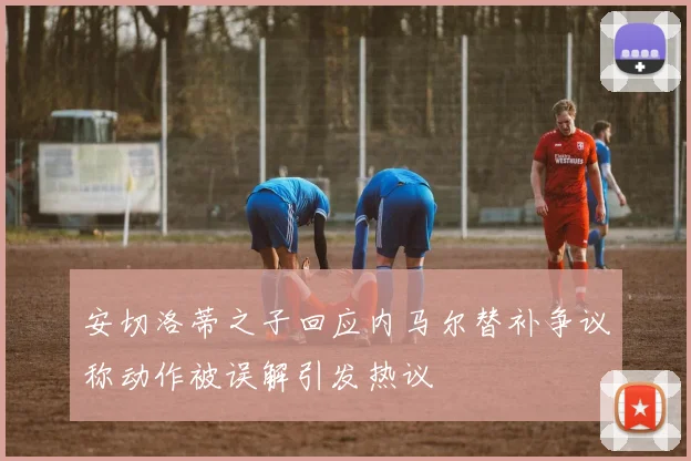 安切洛蒂之子回应内马尔替补争议称动作被误解引发热议