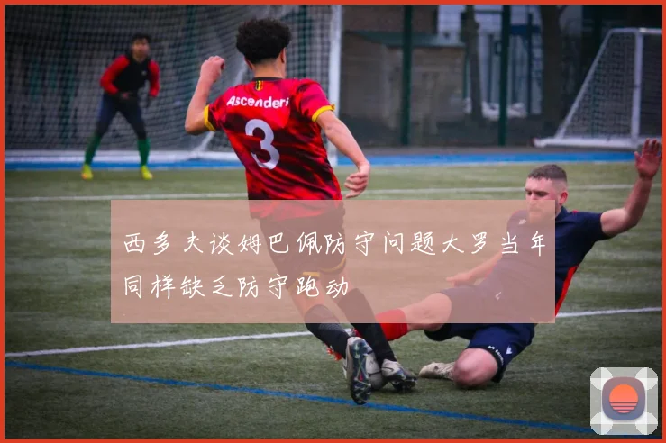 西多夫谈姆巴佩防守问题大罗当年同样缺乏防守跑动