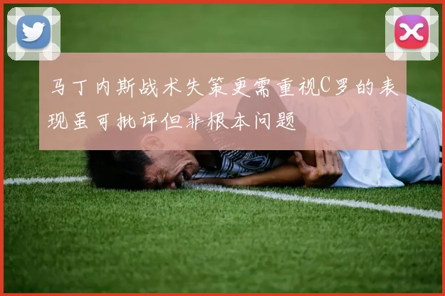 马丁内斯战术失策更需重视C罗的表现虽可批评但非根本问题