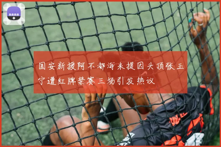 国安新援阿不都海米提因头顶张玉宁遭红牌禁赛三场引发热议