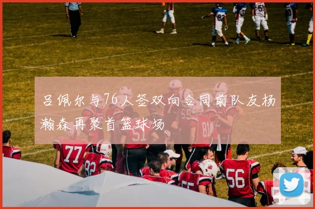 吕佩尔与76人签双向合同前队友杨瀚森再聚首篮球场