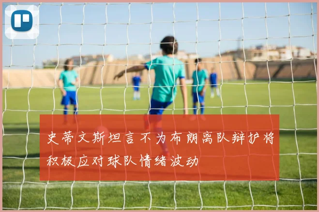 史蒂文斯坦言不为布朗离队辩护将积极应对球队情绪波动