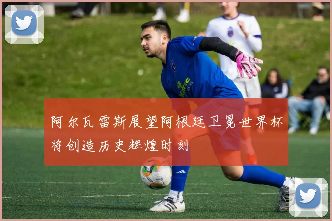 阿尔瓦雷斯展望阿根廷卫冕世界杯将创造历史辉煌时刻