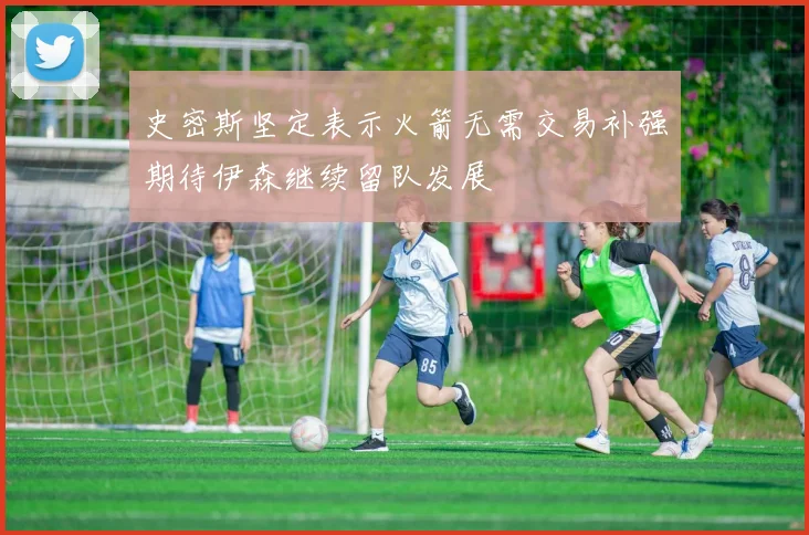 史密斯坚定表示火箭无需交易补强期待伊森继续留队发展