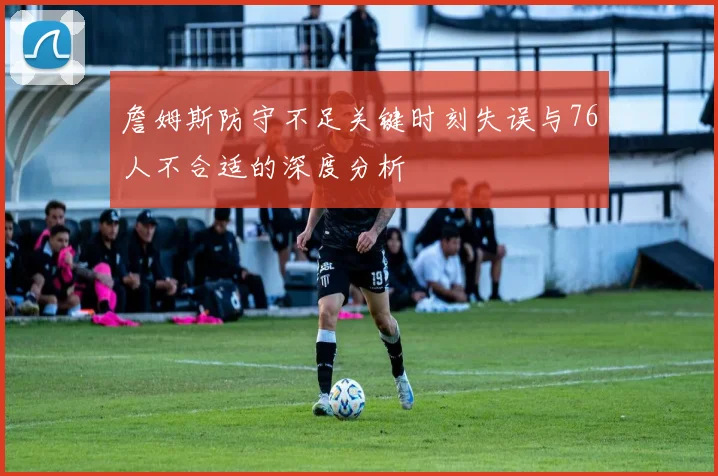 詹姆斯防守不足关键时刻失误与76人不合适的深度分析