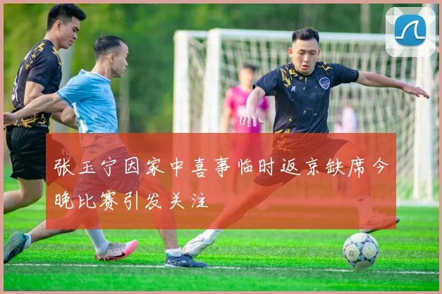 张玉宁因家中喜事临时返京缺席今晚比赛引发关注