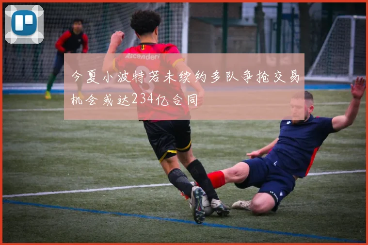 今夏小波特若未续约多队争抢交易机会或达234亿合同