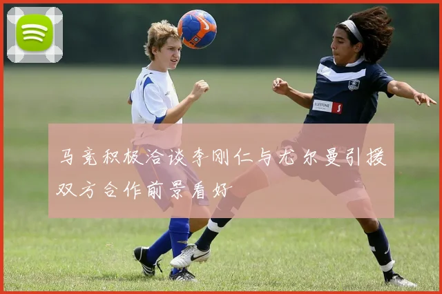 马竞积极洽谈李刚仁与尤尔曼引援双方合作前景看好