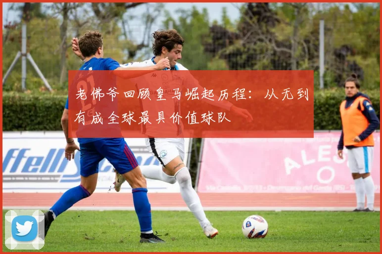 老佛爷回顾皇马崛起历程：从无到有成全球最具价值球队