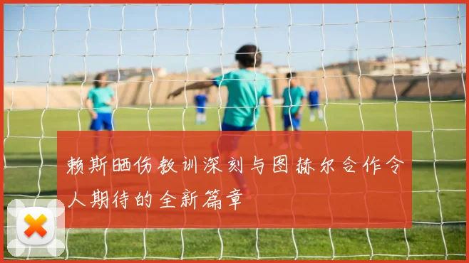 赖斯晒伤教训深刻与图赫尔合作令人期待的全新篇章