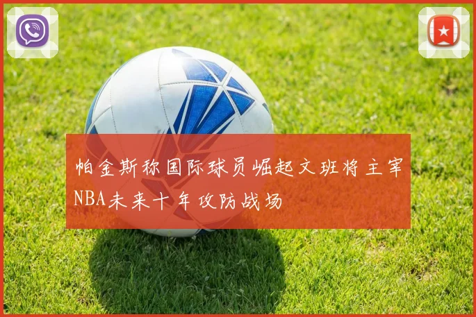 帕金斯称国际球员崛起文班将主宰NBA未来十年攻防战场