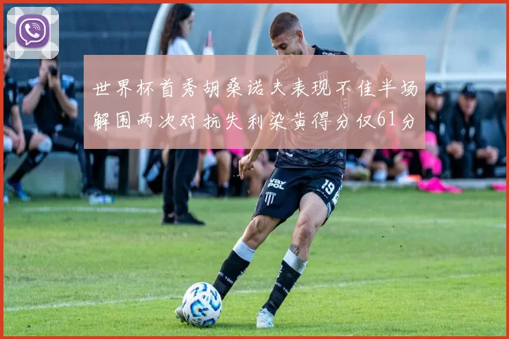 世界杯首秀胡桑诺夫表现不佳半场解围两次对抗失利染黄得分仅61分