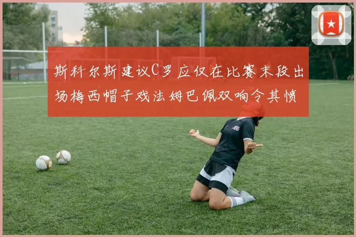 斯科尔斯建议C罗应仅在比赛末段出场梅西帽子戏法姆巴佩双响令其愤怒