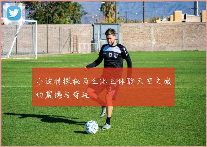 小波特探秘马丘比丘体验天空之城的震撼与奇迹