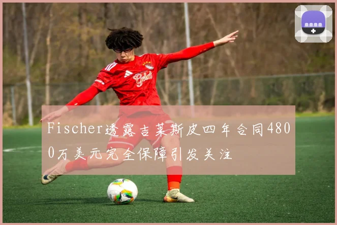 Fischer透露吉莱斯皮四年合同4800万美元完全保障引发关注