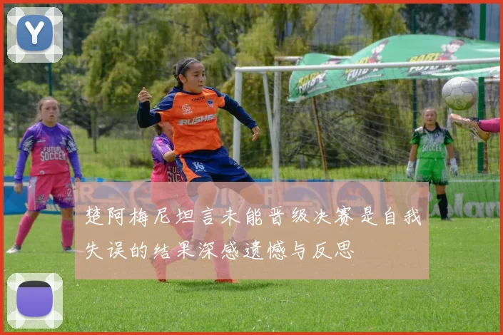 楚阿梅尼坦言未能晋级决赛是自我失误的结果深感遗憾与反思