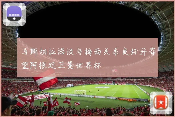 马斯切拉诺谈与梅西关系良好并寄望阿根廷卫冕世界杯