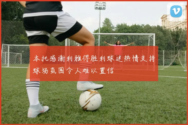 本托感谢利雅得胜利球迷热情支持球场氛围令人难以置信